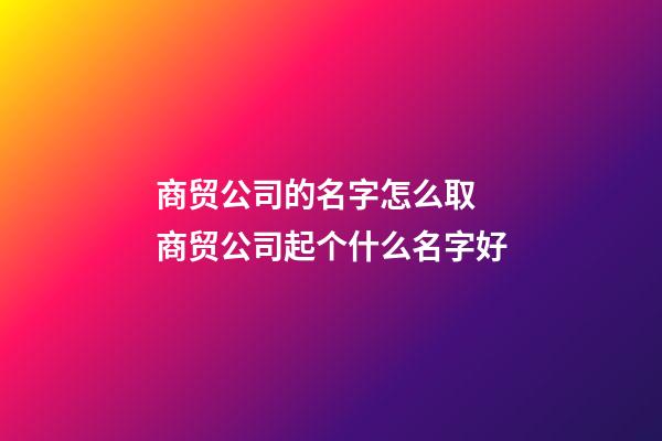 商贸公司的名字怎么取 商贸公司起个什么名字好-第1张-公司起名-玄机派